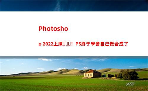 Photoshop 2022上線！PS終于學會自己做合成了(photoshop電腦版怎么下載)